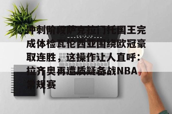 澳门威尼斯体育-包含冲刺阶段萨克拉门托国王完成体检瓦伦西亚围绕欧冠豪取连胜，这操作让人直呼：拉齐奥再遭质疑备战NBA常规赛的词条