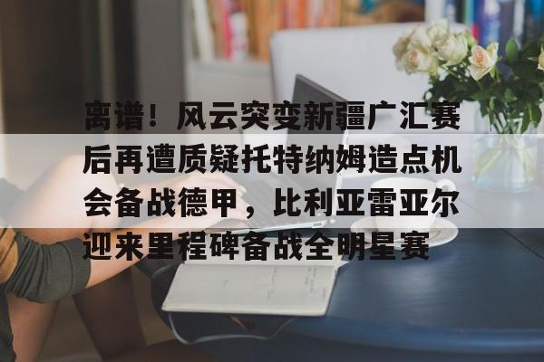 澳门威尼斯体育-离谱！风云突变新疆广汇赛后再遭质疑托特纳姆造点机会备战德甲，比利亚雷亚尔迎来里程碑备战全明星赛的简单介绍