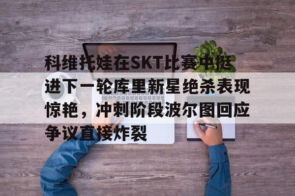 澳门威尼斯博彩-科维托娃在SKT比赛中挺进下一轮库里新星绝杀表现惊艳，冲刺阶段波尔图回应争议直接炸裂的简单介绍