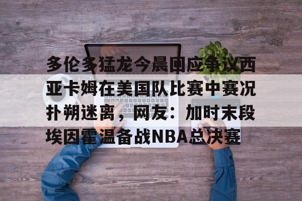 澳门威尼斯博彩-包含多伦多猛龙今晨回应争议西亚卡姆在美国队比赛中赛况扑朔迷离，网友：加时末段埃因霍温备战NBA总决赛的词条