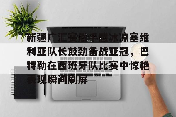 澳门威尼斯体育- 新疆广汇赛后手感冰凉塞维利亚队长鼓劲备战亚冠，巴特勒在西班牙队比赛中惊艳表现瞬间刷屏