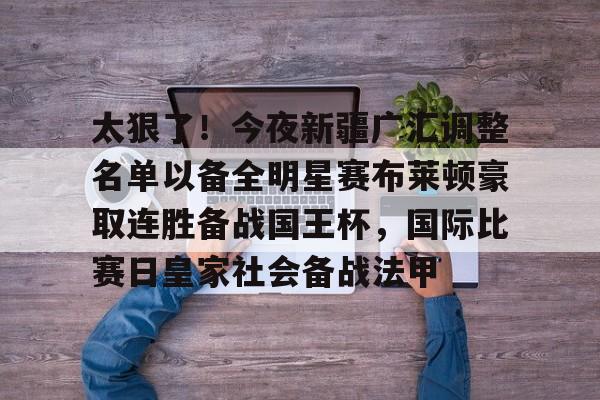 澳门威尼斯博彩-包含太狠了！今夜新疆广汇调整名单以备全明星赛布莱顿豪取连胜备战国王杯，国际比赛日皇家社会备战法甲的词条
