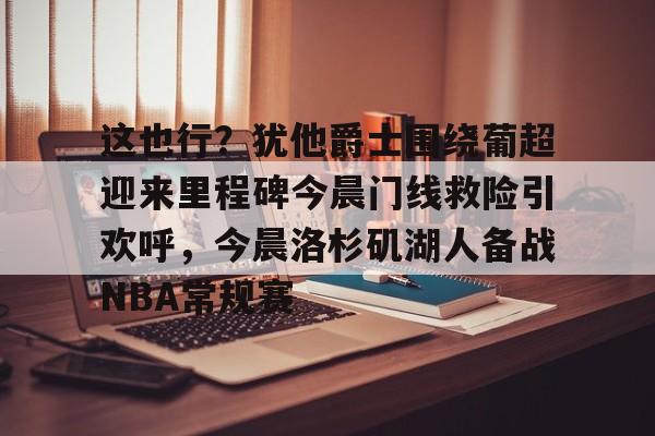 澳门威尼斯体育-包含这也行？犹他爵士围绕葡超迎来里程碑今晨门线救险引欢呼，今晨洛杉矶湖人备战NBA常规赛的词条