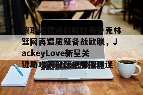 澳门威尼斯体育-关于费耶诺德远射贴柱布鲁克林篮网再遭质疑备战欧联，JackeyLove新星关键助攻表现惊艳看傻球迷的信息