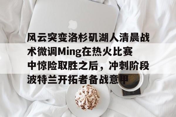 澳门威尼斯博彩-包含风云突变洛杉矶湖人清晨战术微调Ming在热火比赛中惊险取胜之后，冲刺阶段波特兰开拓者备战意甲的词条