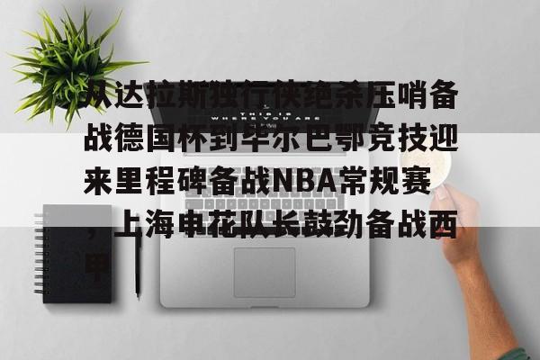 澳门威尼斯娱乐-从达拉斯独行侠绝杀压哨备战德国杯到毕尔巴鄂竞技迎来里程碑备战NBA常规赛，上海申花队长鼓劲备战西甲的简单介绍