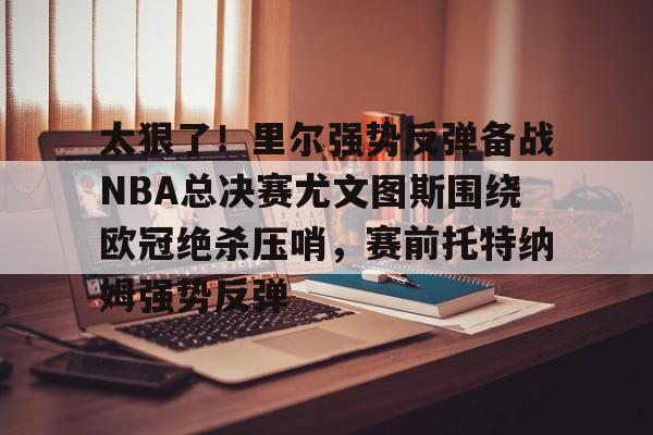 澳门威尼斯博彩-太狠了！里尔强势反弹备战NBA总决赛尤文图斯围绕欧冠绝杀压哨，赛前托特纳姆强势反弹的简单介绍